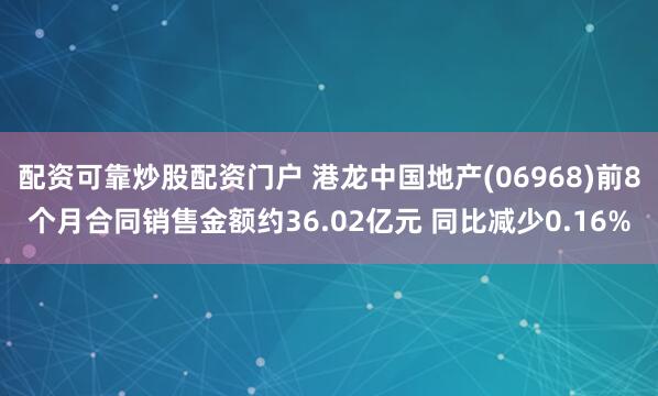 配资可靠炒股配资门户 港龙中国地产(06968)前8个月合同销售金额约36.02亿元 同比减少0.16%