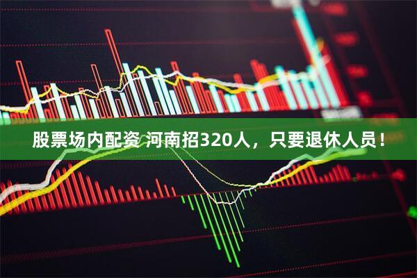股票场内配资 河南招320人，只要退休人员！