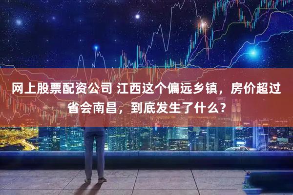 网上股票配资公司 江西这个偏远乡镇，房价超过省会南昌，到底发生了什么？