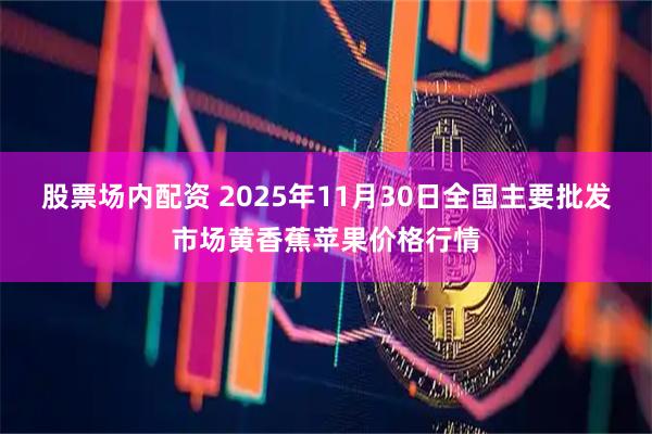 股票场内配资 2025年11月30日全国主要批发市场黄香蕉苹果价格行情