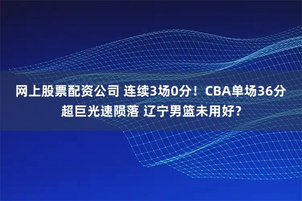 网上股票配资公司 连续3场0分！CBA单场36分超巨光速陨落 辽宁男篮未用好？