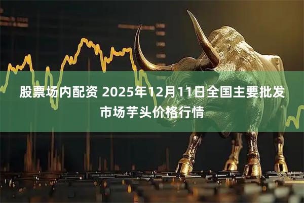 股票场内配资 2025年12月11日全国主要批发市场芋头价格行情