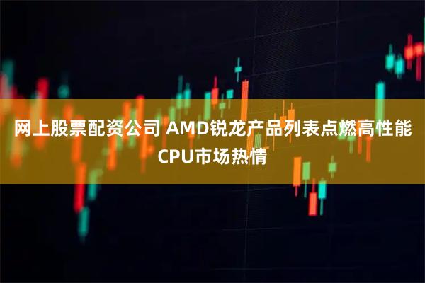 网上股票配资公司 AMD锐龙产品列表点燃高性能CPU市场热情