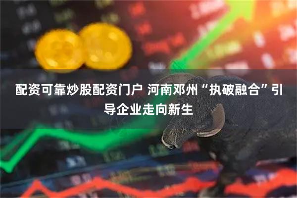 配资可靠炒股配资门户 河南邓州“执破融合”引导企业走向新生