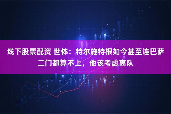 线下股票配资 世体：特尔施特根如今甚至连巴萨二门都算不上，他该考虑离队