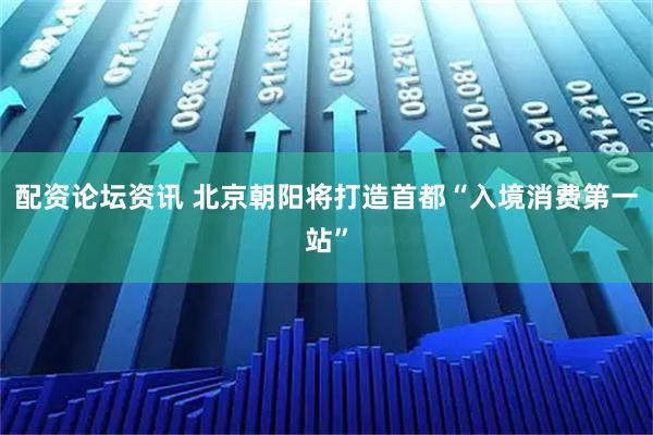 配资论坛资讯 北京朝阳将打造首都“入境消费第一站”