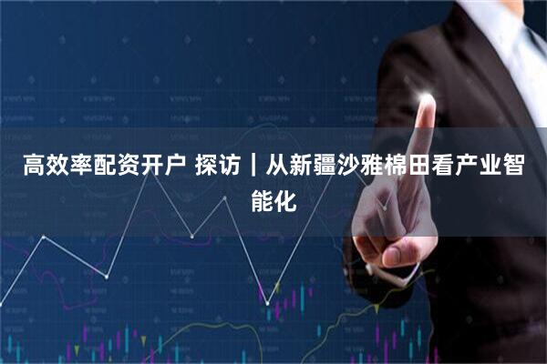 高效率配资开户 探访｜从新疆沙雅棉田看产业智能化